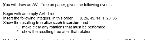 You will draw an AVL Tree on paper, given the following events:
Begin with an empty AVL Tree
Insert the following integers, in this order 8, 26, 49, 14, 1, 20, 35
Show the resulting tree after each insertion, and
1. make clear any rotations that must be performed,
2. show the resulting tree after that rotation