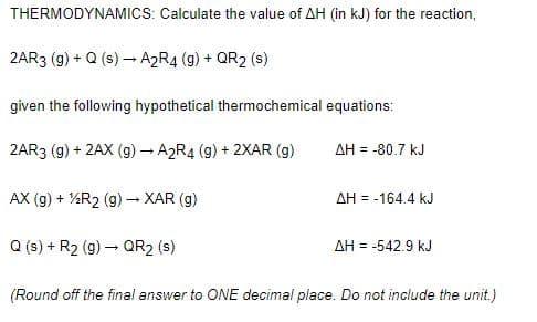 THERMODYNAMICS: Calculate the value of AH (in kJ) for the reaction,
2AR3 (g) + Q (s) → A2R4 (g) + QR2 (s)
given the following hypothetical thermochemical equations:
2AR3 (g) + 2AX (g)- A2R4 (g) + 2XAR (g)
AH = -80.7 kJ
AX (g) + %R2 (g) → XAR (g)
AH = -164.4 kJ
Q (s) + R2 (g) – QR2 (s)
AH = -542.9 kJ
(Round off the final answer to ONE decimal place. Do not include the unit.)
