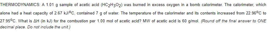 THERMODYNAMICS: A 1.01 g sample of acetic acid (HC2H302) was burned in excess oxygen in a bomb calorimeter. The calorimeter, which
alone had a heat capacity of 2.67 kJ/°C, contained 7 g of water. The temperature of the calorimeter and its contents increased from 22.96°C to
27.95°C. What is AH (in kJ) for the combustion per 1.00 mol of acetic acid? MW of acetic acid is 60 g/mol. (Round off the final answer to ONE
decimal place. Do not include the unit.)
