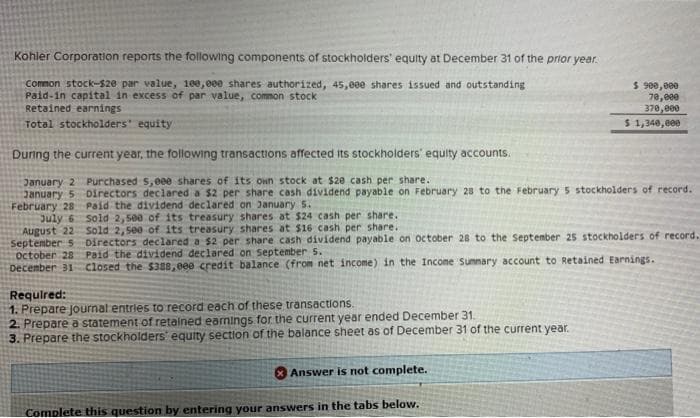 Kohler Corporation reports the following components of stockholders' equity at December 31 of the prior year.
Common stock-$20 par value, 100,000 shares authorized, 45,eee shares issued and outstanding
Paid-in capital in excess of par value, common stock
Retained earnings
Total stockholders' equity
During the current year, the following transactions affected its stockholders' equity accounts.
January 2 Purchased 5,eee shares of its own stock at $20 cash per share.
January 5 Directors declared a $2 per share cash dividend payable on February 28 to the February 5 stockholders of record.
February 28 Paid the dividend declared on January 5.
July 6
August 22
September 5
October 28
Sold 2,500 of its treasury shares at $24 cash per share.
Sold 2,500 of its treasury shares at $16 cash per share.
Directors declared a $2 per share cash dividend payable on October 28 to the September 25 stockholders of record.
Paid the dividend declared on September 5.
December 31 Closed the $388,000 credit balance (from net income) in the Income Summary account to Retained Earnings.
Required:
1. Prepare journal entries to record each of these transactions.
2. Prepare a statement of retained earnings for the current year ended December 31.
3. Prepare the stockholders' equity section of the balance sheet as of December 31 of the current year.
$ 900,000
70,000
370,000
$ 1,340,000
Answer is not complete.
Complete this question by entering your answers in the tabs below.