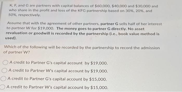 K, F, and G are partners with capital balances of $60,000, $40,000 and $30,000 and
who share in the profit and loss of the KFG partnership based on 30%, 20%, and
50%, respectively.
Assume that with the agreement of other partners, partner G sells half of her interest
to partner W for $19,000. The money goes to partner G directly. No asset
revaluation or goodwill is recorded by the partnership (i.e., book value method is
used).
Which of the following will be recorded by the partnership to record the admission
of partner W?
A credit to Partner G's capital account by $19,000.
A credit to Partner W's capital account by $19,000.
A credit to Partner G's capital account by $15,000.
A credit to Partner W's capital account by $15,000.