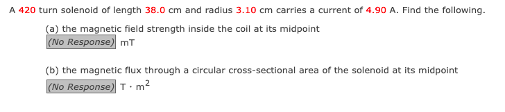 A 420 turn solenoid of length 38.0 cm and radius 3.10 cm carries a current of 4.90 A. Find the following.
(a) the magnetic field strength inside the coil at its midpoint
(No Response) mT
(b) the magnetic flux through a circular cross-sectional area of the solenoid at its midpoint
(No Response) Tm²