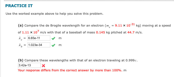 PRACTICE IT
Use the worked example above to help you solve this problem.
(a) Compare the de Broglie wavelength for an electron (m = 9.11 x 10-31 kg) moving at a speed
of 1.11 x 107 m/s with that of a baseball of mass 0.145 kg pitched at 44.7 m/s.
λ = 6.65e-11
m
λ = 1.023e-34
m
(b) Compare these wavelengths with that of an electron traveling at 0.999c.
3.42e-13
X
Your response differs from the correct answer by more than 100%. m