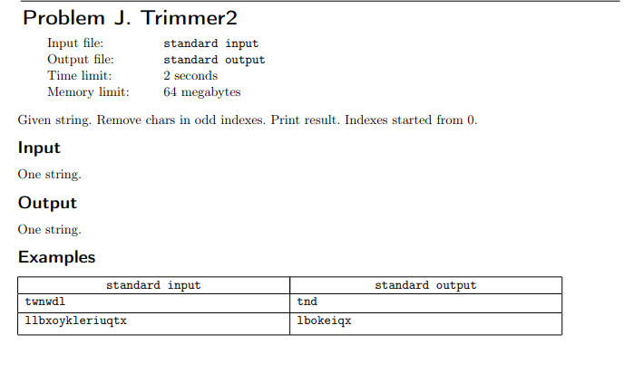 Problem J. Trimmer2
Input file:
Output file:
Time limit:
standard input
standard output
2 seconds
Memory limit:
64 megabytes
Given string. Remove chars in odd indexes. Print result. Indexes started from 0.
Input
One string.
Output
One string.
Examples
standard input
standard output
twnwdl
tnd
1lbxoykleriuqtx
1bokeiqx
