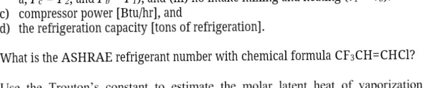 c) compressor power [Btu/hr], and
d) the refrigeration capacity [tons of refrigeration].
What is the ASHRAE refrigerant number with chemical formula CF3CH=CHC?
Uco the Trouton's constant to estimate the molar latent heat of vaporization
