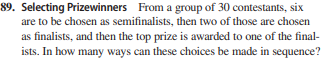 89. Selecting Prizewinners From a group of 30 contestants, six
are to be chosen as semifinalists, then two of those are chosen
as finalists, and then the top prize is awarded to one of the final-
ists. In how many ways can these choices be made in sequence?
