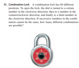 31. Combination Lock A combination lock has 60 different
positions. To open the lock, the dial is turned to a certain
number in the clockwise direction, then to a number in the
counterclockwise direction, and finally to a third number in
the clockwise direction. If successive numbers in the combi-
nation cannot be the same, how many different combinations
are possible?
50
10
40
20.
30
