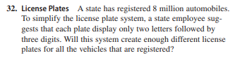 32. License Plates A state has registered 8 million automobiles.
To simplify the license plate system, a state employee sug-
gests that each plate display only two letters followed by
three digits. Will this system create enough different license
plates for all the vehicles that are registered?
