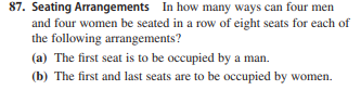 87. Seating Arrangements In how many ways can four men
and four women be seated in a row of eight seats for each of
the following arrangements?
(a) The first seat is to be occupied by a man.
(b) The first and last seats are to be occupied by women.
