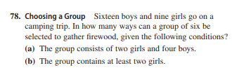 78. Choosing a Group Sixteen boys and nine girls go on a
camping trip. In how many ways can a group of six be
selected to gather firewood, given the following conditions?
(a) The group consists of two girls and four boys.
(b) The group contains at least two girls.
