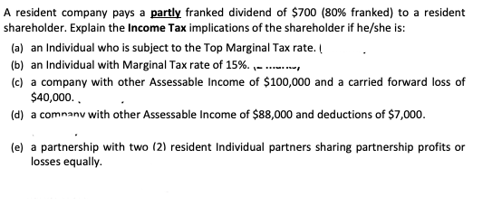 A resident company pays a partly franked dividend of $700 (80% franked) to a resident
shareholder. Explain the Income Tax implications of the shareholder if he/she is:
(a) an Individual who is subject to the Top Marginal Tax rate. (
(b) an Individual with Marginal Tax rate of 15%. ,- ..,
(c) a company with other Assessable Income of $100,000 and a carried forward loss of
$40,000..
(d) a comnanv with other Assessable Income of $88,000 and deductions of $7,000.
(e) a partnership with two (2) resident Individual partners sharing partnership profits or
losses equally.
