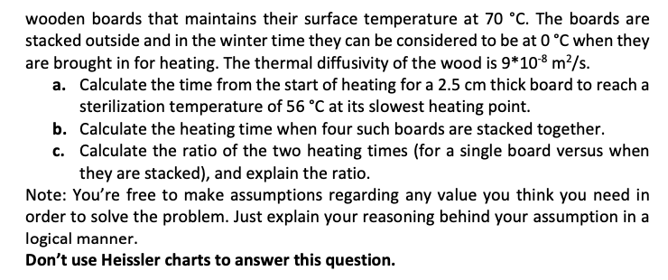 wooden boards that maintains their surface temperature at 70 °C. The boards are
stacked outside and in the winter time they can be considered to be at 0 °C when they
are brought in for heating. The thermal diffusivity of the wood is 9*108 m²/s.
a. Calculate the time from the start of heating for a 2.5 cm thick board to reach a
sterilization temperature of 56 °C at its slowest heating point.
b. Calculate the heating time when four such boards are stacked together.
c. Calculate the ratio of the two heating times (for a single board versus when
they are stacked), and explain the ratio.
Note: You're free to make assumptions regarding any value you think you need in
order to solve the problem. Just explain your reasoning behind your assumption in a
logical manner.
Don't use Heissler charts to answer this question.

