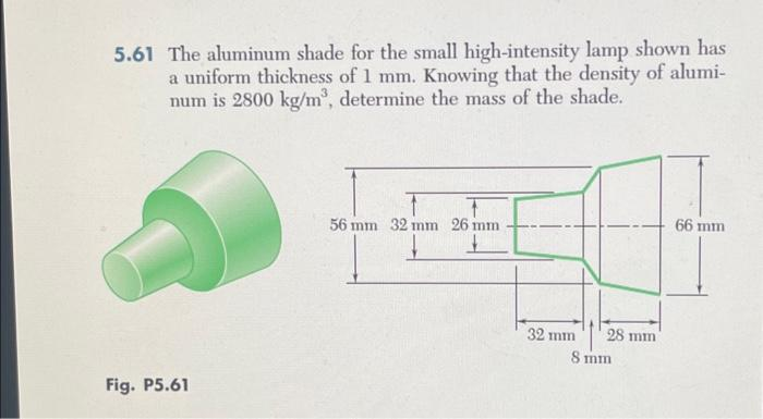 5.61 The aluminum shade for the small high-intensity lamp shown has
a uniform thickness of 1 mm. Knowing that the density of alumi-
num is 2800 kg/m³, determine the mass of the shade.
Fig. P5.61
T
T
56 mm 32 mm 26 mm
32 mm
28 mm
8 mm
66 mm