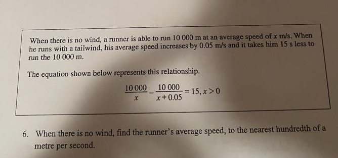 When there is no wind, a runner is able to run 10 000 m at an average speed of x m/s. When
he runs with a tailwind, his average speed increases by 0.05 m/s and it takes him 15 s less to
run the 10 000 m.
The equation shown below represents this relationship.
10 000 10 000
x+0.05
X
= 15, x > 0
6. When there is no wind, find the runner's average speed, to the nearest hundredth of a
metre per second.