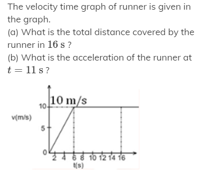The velocity time graph of runner is given in
the graph.
(a) What is the total distance covered by the
runner in 16 s ?
(b) What is the acceleration of the runner at
t = 11 s ?
10 m/s
10-
v(m/s)
51
68 10 12 14 16
t(s)
