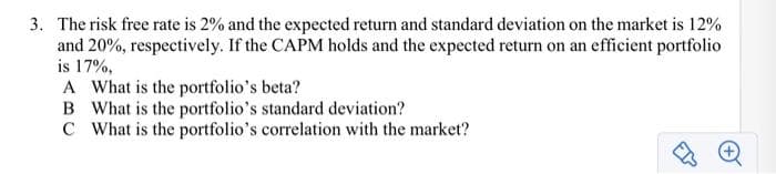 3. The risk free rate is 2% and the expected return and standard deviation on the market is 12%
and 20%, respectively. If the CAPM holds and the expected return on an efficient portfolio
is 17%,
A What is the portfolio's beta?
B What is the portfolio's standard deviation?
C What is the portfolio's correlation with the market?
