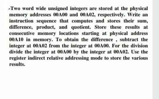 -Two word wide unsigned integers are stored at the physical
memory addresses 00A00 and 00A02, respectively. Write an
instruction sequence that computes and stores their sum,
difference, product, and quotient. Store these results at
consecutive memory locations starting at physical address
00A10 in memory. To obtain the difference, subtract the
integer at 00A02 from the integer at 00A00. For the division
divide the integer at 00A00 by the integer at 00A02. Use the
register indirect relative addressing mode to store the various
results.
