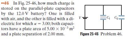 stored on the parallel-plate capacitors
by the 12.0 V battery? One is filled
with air, and the other is filled with a di- V
electric for which K = 3.00; both capaci-
tors have a plate area of 5.00 x 10-3 m?
and a plate separation of 2.00 mm.
Figure 25-46 Problem 46.
