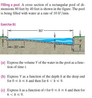 Filling a pool A cross section of a rectangular pool of di-
mensions 80 feet by 40 feet is shown in the figure. The pool
is being filled with water at a rate of 10 ft/min.
Exercise 81
80'
9
-20
(a) Express the volume V of the water in the pool as a func-
tion of time t.
(b) Express V as a function of the depth h at the deep end
for 0 shs 6 and then for 6 <hs 9.
(c) Express h as a function of t for 0 shs 6 and then for
6 <hs 9.
