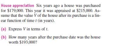 House appreciation Six years ago a house was purchased
for $179,000. This year it was appraised at $215,000. As-
sume that the value V of the house after its purchase is a lin-
ear function of timet (in years).
(a) Express V in terms of t.
(b) How many years after the purchase date was the house
worth $193,000?
