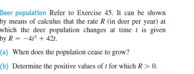 Deer population Refer to Exercise 45. It can be shown
by means of calculus that the rate R (in deer per year) at
which the deer population changes at time t is given
by R = -41 + 421.
(a) When does the population cease to grow?
(b) Determine the positive values of t for which R> 0.
