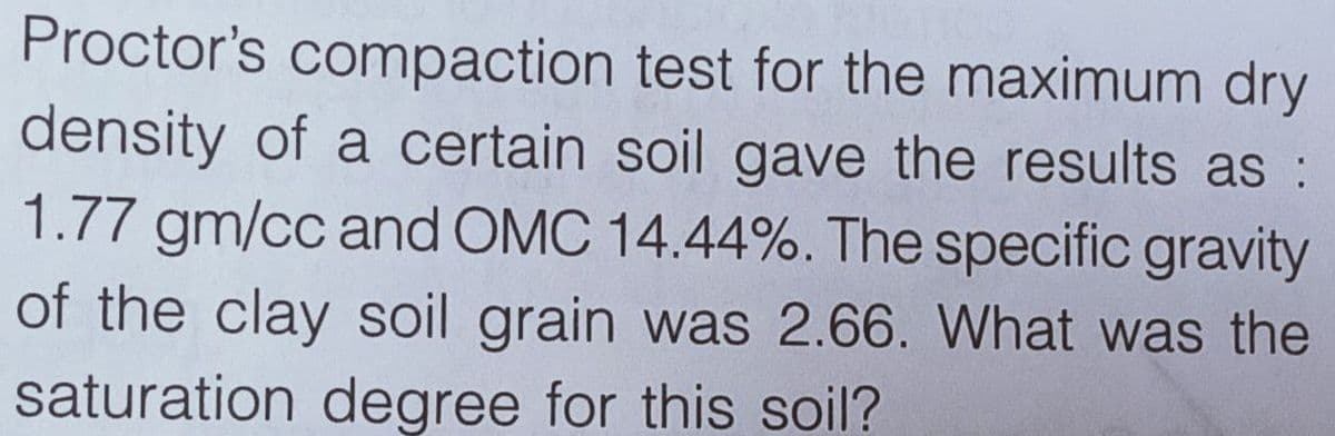Proctor's compaction test for the maximum dry
density of a certain soil gave the results as :
1.77 gm/cc and OMC 14.44%. The specific gravity
of the clay soil grain was 2.66. What was the
saturation degree for this soil?
