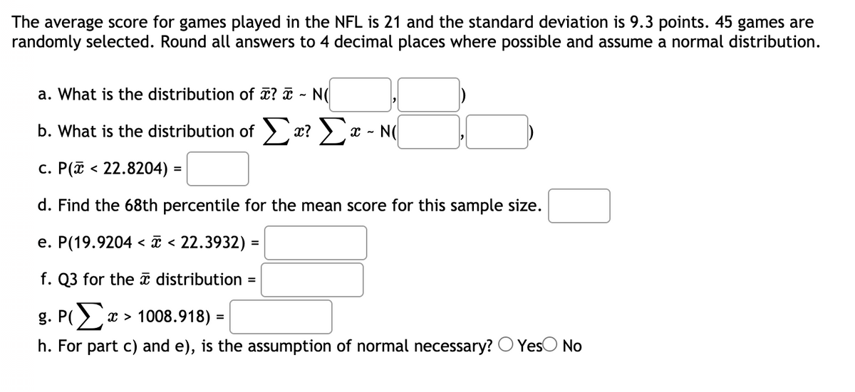 The average score for games played in the NFL is 21 and the standard deviation is 9.3 points. 45 games are
randomly selected. Round all answers to 4 decimal places where possible and assume a normal distribution.
a. What is the distribution of ? I ~ N(
b. What is the distribution of > x? >x - N(
c. P(ī < 22.8204) =
d. Find the 68th percentile for the mean score for this sample size.
e. P(19.9204 < T < 22.3932) =
f. Q3 for the ī distribution
g. P(
x > 1008.918) :
%3D
h. For part c) and e), is the assumption of normal necessary?
YesO No
