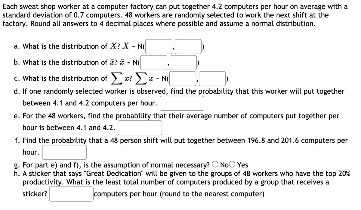 Each sweat shop worker at a computer factory can put together 4.2 computers per hour on average with a
standard deviation of 0.7 computers. 48 workers are randomly selected to work the next shift at the
factory. Round all answers to 4 decimal places where possible and assume a normal distribution.
a. What is the distribution of X? X - N(
b. What is the distribution of ? ¤ - N(
c. What is the distribution of a? x - N(
d. If one randomly selected worker is observed, find the probability that this worker will put together
between 4.1 and 4.2 computers per hour.
e. For the 48 workers, find the probability that their average number of computers put together per
hour is between 4.1 and 4.2.
f. Find the probability that a 48 person shift will put together between 196.8 and 201.6 computers per
hour.
g. For part e) and f), is the assumption of normal necessary? O NoO Yes
h. A sticker that says "Great Dedication" will be given to the groups of 48 workers who have the top 20%
productivity. What is the least total number of computers produced by a group that receives a
sticker?
computers per hour (round to the nearest computer)
