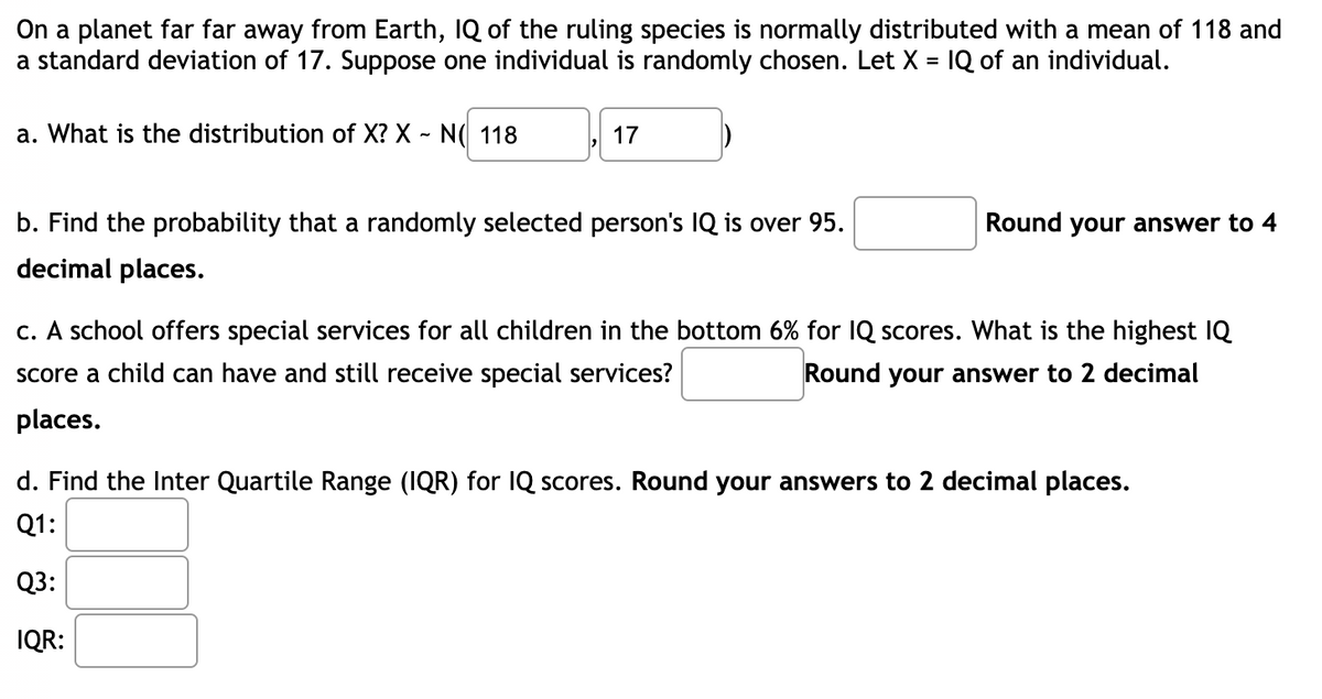 On a planet far far away from Earth, IQ of the ruling species is normally distributed with a mean of 118 and
a standard deviation of 17. Suppose one individual is randomly chosen. Let X = IQ of an individual.
a. What is the distribution of X? X - N( 118
17
b. Find the probability that a randomly selected person's IQ is over 95.
Round your answer to 4
decimal places.
c. A school offers special services for all children in the bottom 6% for IQ scores. What is the highest IQ
score a child can have and still receive special services?
Round your answer to 2 decimal
places.
d. Find the Inter Quartile Range (IQR) for IQ scores. Round your answers to 2 decimal places.
Q1:
Q3:
IQR:

