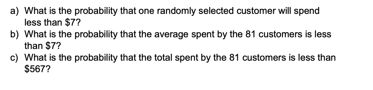 a) What is the probability that one randomly selected customer will spend
less than $7?
b) What is the probability that the average spent by the 81 customers is less
than $7?
c) What is the probability that the total spent by the 81 customers is less than
$567?
