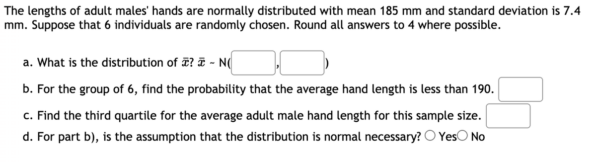 The lengths of adult males' hands are normally distributed with mean 185 mm and standard deviation is 7.4
mm. Suppose that 6 individuals are randomly chosen. Round all answers to 4 where possible.
a. What is the distribution of ? ¤ - N(
b. For the group of 6, find the probability that the average hand length is less than 190.
c. Find the third quartile for the average adult male hand length for this sample size.
d. For part b), is the assumption that the distribution is normal necessary? O YesO No
