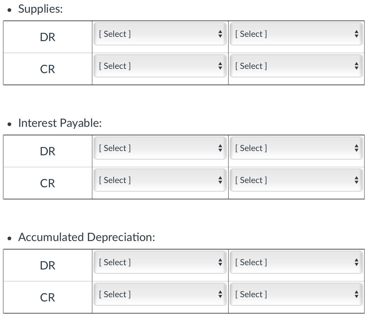 • Supplies:
DR
[ Select ]
[ Select ]
CR
[ Select ]
[ Select ]
• Interest Payable:
DR
[ Select ]
[ Select ]
CR
[ Select ]
[ Select ]
• Accumulated Depreciation:
DR
[ Select ]
[ Select ]
CR
[ Select ]
[ Select ]
