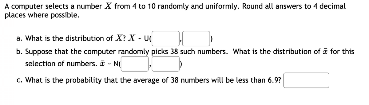 A computer selects a number X from 4 to 10 randomly and uniformly. Round all answers to 4 decimal
places where possible.
a. What is the distribution of X? X - U(
b. Suppose that the computer randomly picks 38 such numbers. What is the distribution of a for this
selection of numbers.
N(
c. What is the probability that the average of 38 numbers will be less than 6.9?
