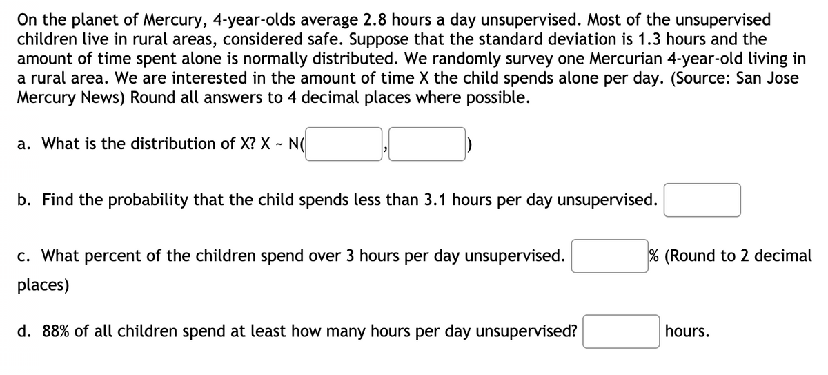On the planet of Mercury, 4-year-olds average 2.8 hours a day unsupervised. Most of the unsupervised
children live in rural areas, considered safe. Suppose that the standard deviation is 1.3 hours and the
amount of time spent alone is normally distributed. We randomly survey one Mercurian 4-year-old living in
a rural area. We are interested in the amount of time X the child spends alone per day. (Source: San Jose
Mercury News) Round all answers to 4 decimal places where possible.
a. What is the distribution of X? X - N(
b. Find the probability that the child spends less than 3.1 hours per day unsupervised.
c. What percent of the children spend over 3 hours per day unsupervised.
% (Round to 2 decimal
places)
d. 88% of all children spend at least how many hours per day unsupervised?
hours.
