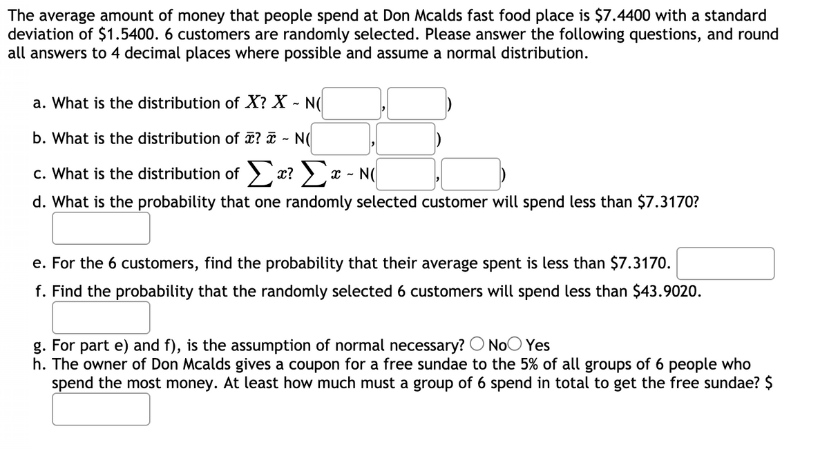 The average amount of money that people spend at Don Mcalds fast food place is $7.4400 with a standard
deviation of $1.5400. 6 customers are randomly selected. Please answer the following questions, and round
all answers to 4 decimal places where possible and assume a normal distribution.
a. What is the distribution of X? X - N(
b. What is the distribution of î? ¤ - N(
c. What is the distribution of > x? >a
Σ
d. What is the probability that one randomly selected customer will spend less than $7.3170?
e. For the 6 customers, find the probability that their average spent is less than $7.317o.
f. Find the probability that the randomly selected 6 customers will spend less than $43.9020.
g. For part e) and f), is the assumption of normal necessary? O NoO Yes
h. The owner of Don Mcalds gives a coupon for a free sundae to the 5% of all groups of 6 people who
spend the most money. At least how much must a group of 6 spend in total to get the free sundae? $
