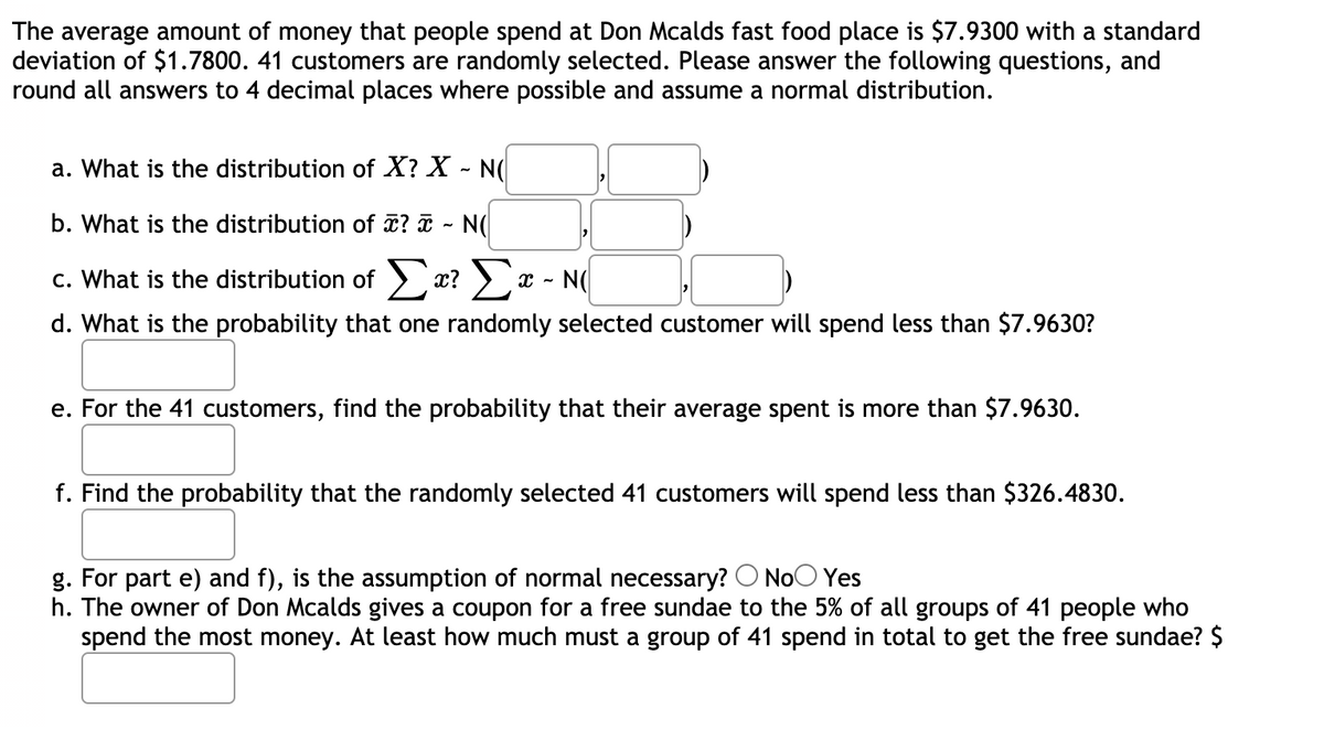 The average amount of money that people spend at Don Mcalds fast food place is $7.9300 with a standard
deviation of $1.7800. 41 customers are randomly selected. Please answer the following questions, and
round all answers to 4 decimal places where possible and assume a normal distribution.
a. What is the distribution of X? X - N(
b. What is the distribution of ¤? ã - N(
c. What is the distribution of > x? ) x - N(
d. What is the probability that one randomly selected customer will spend less than $7.9630?
e. For the 41 customers, find the probability that their average spent is more than $7.9630.
f. Find the probability that the randomly selected 41 customers will spend less than $326.4830.
g. For part e) and f), is the assumption of normal necessary? O NoO Yes
h. The owner of Don Mcalds gives a coupon for a free sundae to the 5% of all groups of 41 people who
spend the most money. At least how much must a group of 41 spend in total to get the free sundae? $
