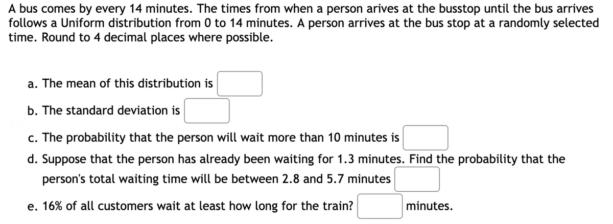 A bus comes by every 14 minutes. The times from when a person arives at the busstop until the bus arrives
follows a Uniform distribution from 0 to 14 minutes. A person arrives at the bus stop at a randomly selected
time. Round to 4 decimal places where possible.
a. The mean of this distribution is
b. The standard deviation is
c. The probability that the person will wait more than 10 minutes is
d. Suppose that the person has already been waiting for 1.3 minutes. Find the probability that the
person's total waiting time will be between 2.8 and 5.7 minutes
e. 16% of all customers wait at least how long for the train?
minutes.
