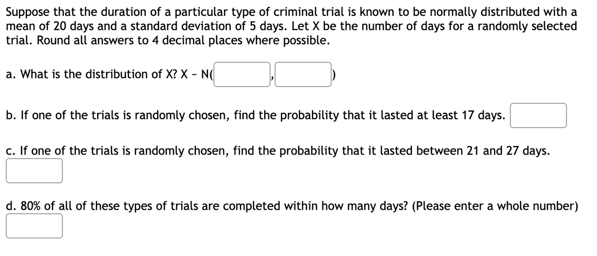 Suppose that the duration of a particular type of criminal trial is known to be normally distributed with a
mean of 20 days and a standard deviation of 5 days. Let X be the number of days for a randomly selected
trial. Round all answers to 4 decimal places where possible.
a. What is the distribution of X? X - N(
b. If one of the trials is randomly chosen, find the probability that it lasted at least 17 days.
c. If one of the trials is randomly chosen, find the probability that it lasted between 21 and 27 days.
d. 80% of all of these types of trials are completed within how many days? (Please enter a whole number)
