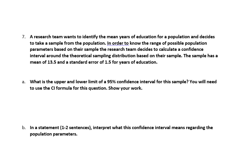 7. A research team wants to identify the mean years of education for a population and decides
to take a sample from the population. In order to know the range of possible population
parameters based on their sample the research team decides to calculate a confidence
interval around the theoretical sampling distribution based on their sample. The sample has a
mean of 13.5 and a standard error of 1.5 for years of education.
a. What is the upper and lower limit of a 95% confidence interval for this sample? You will need
to use the Cl formula for this question. Show your work.
b. In a statement (1-2 sentences), interpret what this confidence interval means regarding the
population parameters.
