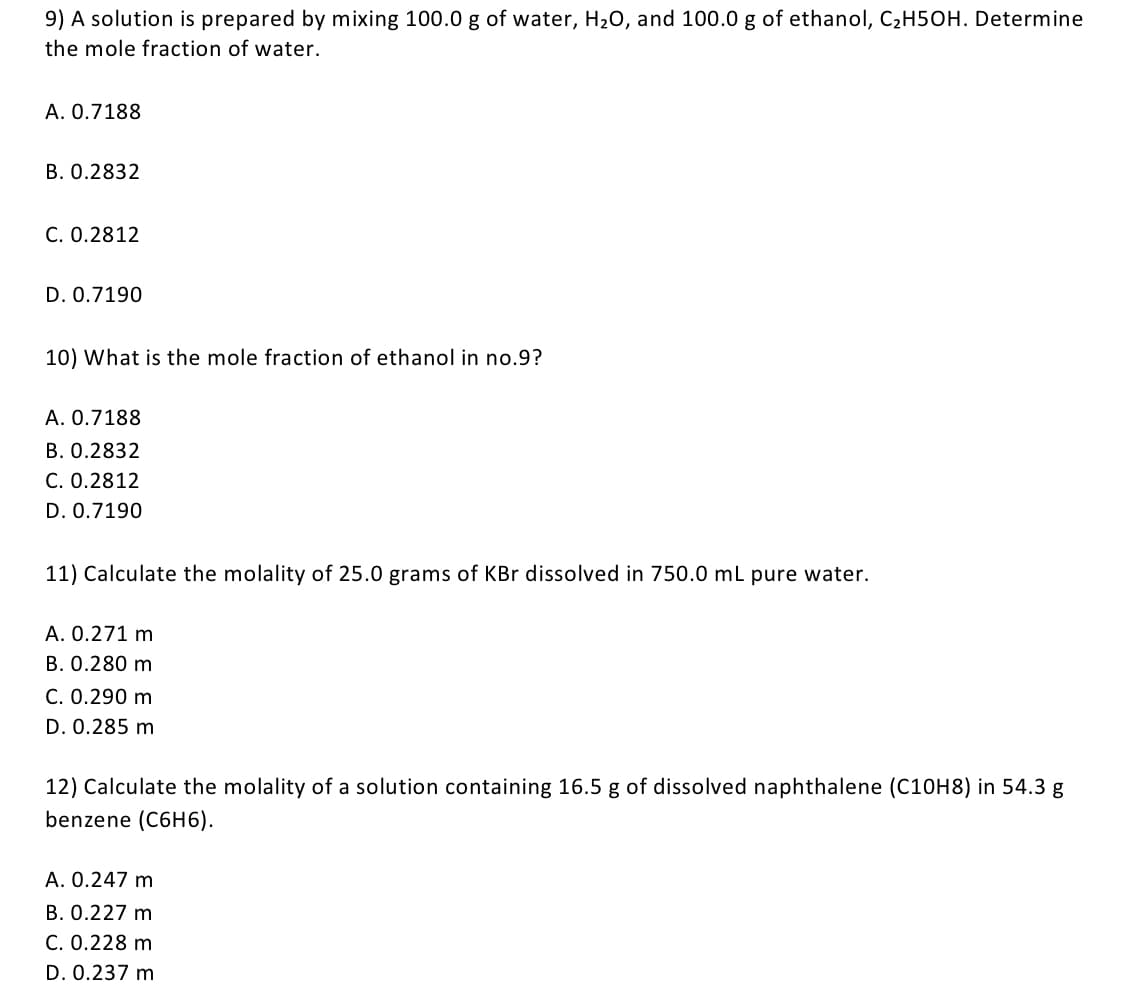 9) A solution is prepared by mixing 100.0 g of water, H20, and 100.0 g of ethanol, C2H50H. Determine
the mole fraction of water.
A. 0.7188
В. О.2832
С. О.2812
D. 0.7190
10) What is the mole fraction of ethanol in no.9?
A. 0.7188
B. 0.2832
C. 0.2812
D. 0.7190
11) Calculate the molality of 25.0 grams of KBr dissolved in 750.0 mL pure water.
A. 0.271 m
B. 0.280 m
C. 0.290 m
D. 0.285 m
12) Calculate the molality of a solution containing 16.5 g of dissolved naphthalene (C10H8) in 54.3 g
benzene (C6H6).
A. 0.247 m
B. 0.227 m
C. 0.228 m
D. 0.237 m
