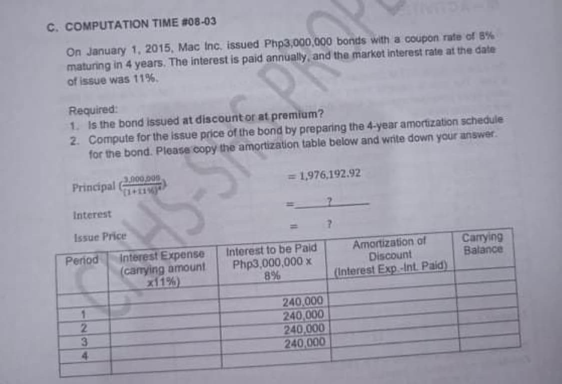 C. COMPUTATION TIME #08-03
On January 1, 2015, Mac Inc, issued Php3,000,000 bonds with a coupon rate of B%
maturing in 4 years. The interest is paid annually, and the market interest rate at the date
of issue was 11%
Required:
1. Is the bond issued at discountor at premium?
2. Compute for the issue price of the bond by preparing the 4-year amortization schedule
for the bond. Please copy the amortization table below and write down your answer.
3,000.000.
Principal
=1,976,192.92
Interest
Issue Price
Interest Expense
(carrying amount
x11%)
Carying
Balance
Period
Interest to be Paid
Php3,000,000 x
8%
Amortization af
Discount
(Interest Exp.-Int. Paid)
240,000
240,000
240,000
240,000
2.
3
4.
