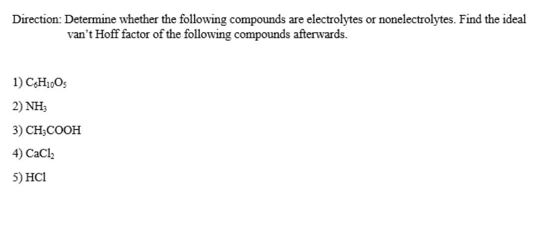 Direction: Determine whether the following compounds are electrolytes or nonelectrolytes. Find the ideal
van't Hoff factor of the following compounds afterwards.
1) C,H1,O5
2) NH;
3) CH;COOH
4) CaCl,
5) HC1
