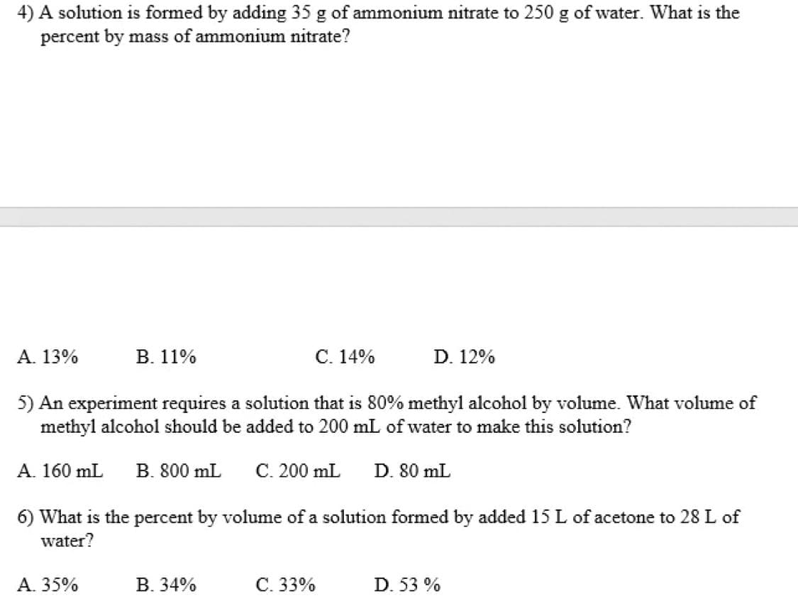 4) A solution is formed by adding 35 g of ammonium nitrate to 250 g of water. What is the
percent by mass of ammonium nitrate?
А. 13%
В. 11%
C. 14%
D. 12%
5) An experiment requires a solution that is 80% methyl alcohol by volume. What volume of
methyl alcohol should be added to 200 mL of water to make this solution?
A. 160 mL
B. 800 mL
C. 200 mL
D. 80 mL
6) What is the percent by volume of a solution formed by added 15 L of acetone to 28 L of
water?
А. 35%
В. 34%
С. 33%
D. 53 %

