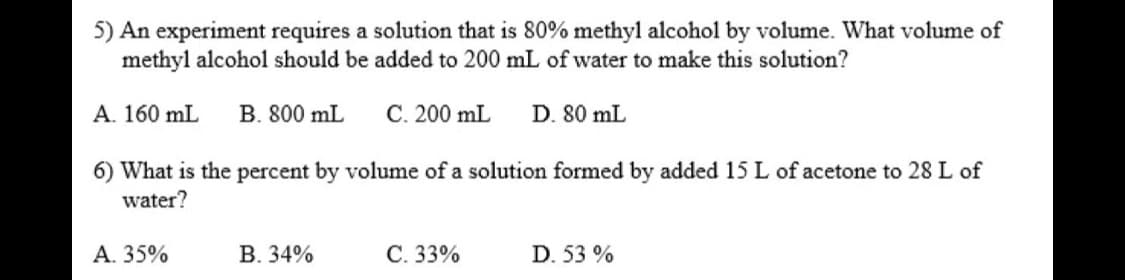 5) An experiment requires a solution that is 80% methyl alcohol by volume. What volume of
methyl alcohol should be added to 200 mL of water to make this solution?
A. 160 mL
B. 800 mL
С. 200 mL
D. 80 mL
6) What is the percent by volume of a solution formed by added 15 L of acetone to 28 L of
water?
А. 35%
В. 34%
C. 33%
D. 53 %
