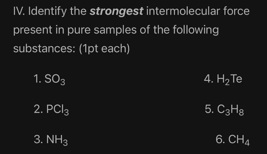 IV. Identify the strongest intermolecular force
present in pure samples of the following
substances: (1pt each)
1. SO3
4. H2 Те
2. PCI3
5. C3H8
6. CH4
3. NH3
