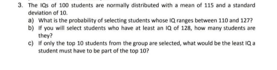 3. The IQs of 100 students are normally distributed with a mean of 115 and a standard
deviation of 10.
a) What is the probability of selecting students whose IQ ranges between 110 and 127?
b) If you will select students who have at least an 1Q of 128, how many students are
they?
c) If only the top 10 students from the group are selected, what would be the least IQ a
student must have to be part of the top 10?
