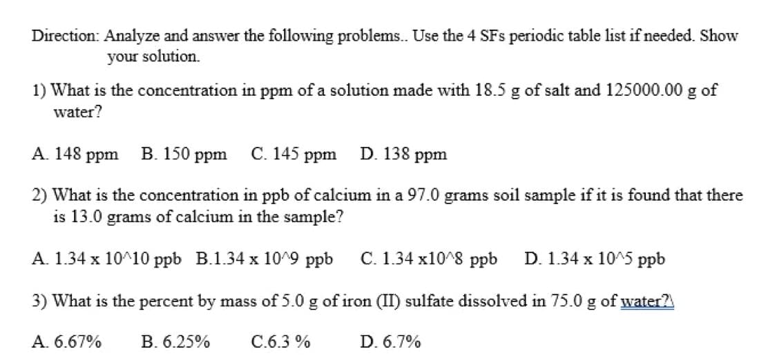 Direction: Analyze and answer the following problems. Use the 4 SFs periodic table list if needed. Show
your solution.
1) What is the concentration in ppm of a solution made with 18.5 g of salt and 125000.00 g of
water?
A. 148 ppm
B. 150 ppm
С. 145
D. 138
ppm
ppm
2) What is the concentration in ppb of calcium in a 97.0 grams soil sample if it is found that there
is 13.0 grams of calcium in the sample?
A. 1.34 x 10^10 ppb B.1.34 x 10^9 ppb
C. 1.34 x10^8 ppb
D. 1.34 x 10^5 ppb
3) What is the percent by mass of 5.0 g of iron (II) sulfate dissolved in 75.0 g of water?
A. 6.67%
B. 6.25%
C.6.3 %
D. 6.7%
