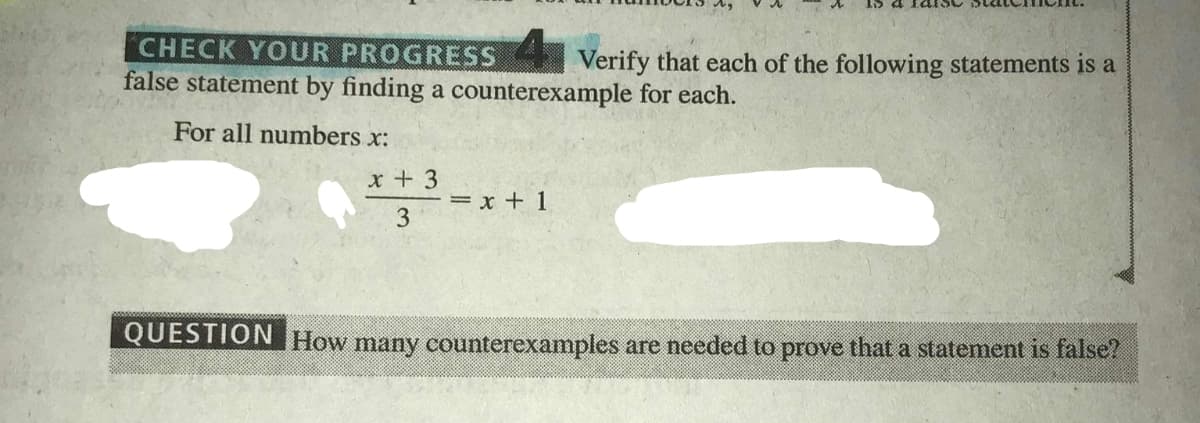 CHECK YOUR PROGRESS Verify that each of the following statements is a
false statement by finding a counterexample for each.
For all numbers x:
x + 3
= x + 1
3
QUESTION How many counterexamples are needed to prove that a statement is false?

