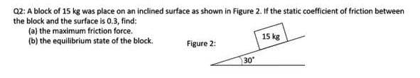 02: A block of 15 kg was place on an inclined surface as shown in Figure 2. If the static coefficient of friction between
the block and the surface is 0.3, find:
(a) the maximum friction force.
(b) the equilibrium state of the block.
15 kg
Figure 2:
30
