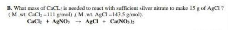 B. What mass of CACL2 is needed to react with sufficient silver nitrate to make 15 g of AgCl ?
(M.wt. CaCl =111 g/mol),( M.wt. AgCl 143.5 g/mol).
CaCh + AgNOs
AgCI + Ca(NO, )2

